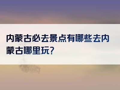 内蒙古必去景点有哪些去内蒙古哪里玩？