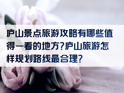 庐山景点旅游攻略有哪些值得一看的地方？庐山旅游怎样规划路线最合理？