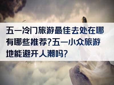 五一冷门旅游最佳去处在哪有哪些推荐？五一小众旅游地能避开人潮吗？