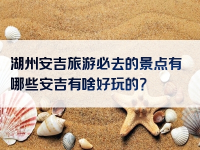 湖州安吉旅游必去的景点有哪些安吉有啥好玩的？
