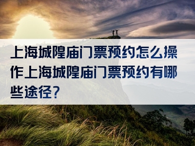 上海城隍庙门票预约怎么操作上海城隍庙门票预约有哪些途径？