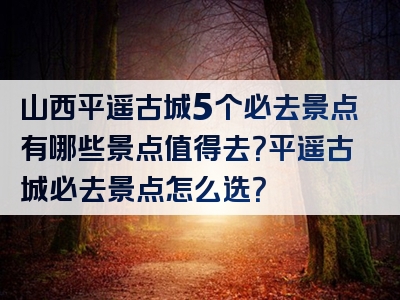 山西平遥古城5个必去景点有哪些景点值得去？平遥古城必去景点怎么选？