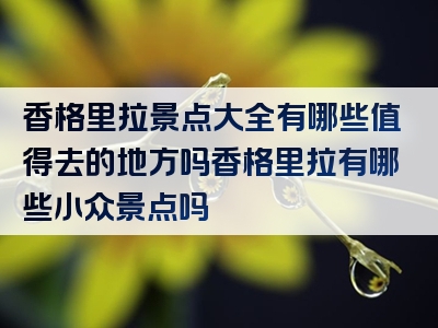 香格里拉景点大全有哪些值得去的地方吗香格里拉有哪些小众景点吗