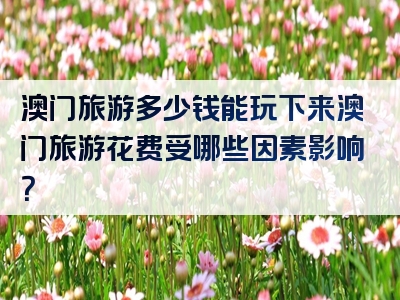 澳门旅游多少钱能玩下来澳门旅游花费受哪些因素影响？