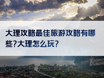 大理攻略最佳旅游攻略有哪些？大理怎么玩？