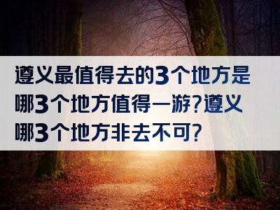遵义最值得去的3个地方是哪3个地方值得一游？遵义哪3个地方非去不可？