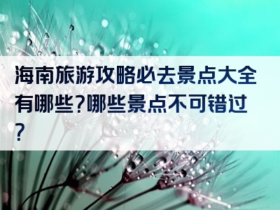 海南旅游攻略必去景点大全有哪些？哪些景点不可错过？