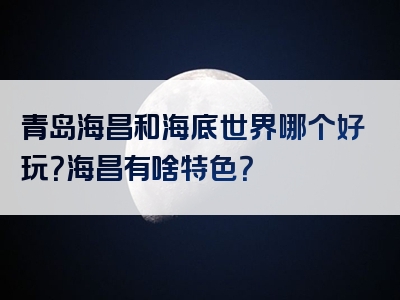 青岛海昌和海底世界哪个好玩？海昌有啥特色？