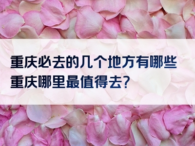 重庆必去的几个地方有哪些重庆哪里最值得去？