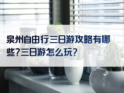 泉州自由行三日游攻略有哪些？三日游怎么玩？
