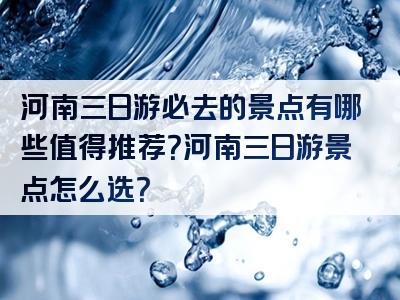 河南三日游必去的景点有哪些值得推荐？河南三日游景点怎么选？