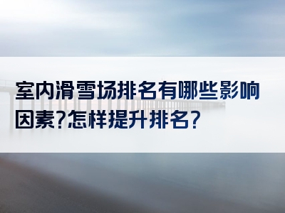 室内滑雪场排名有哪些影响因素？怎样提升排名？
