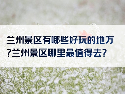 兰州景区有哪些好玩的地方？兰州景区哪里最值得去？