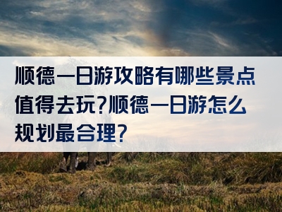 顺德一日游攻略有哪些景点值得去玩？顺德一日游怎么规划最合理？