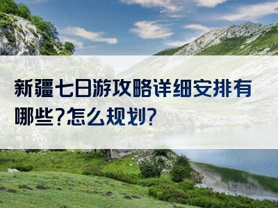 新疆七日游攻略详细安排有哪些？怎么规划？