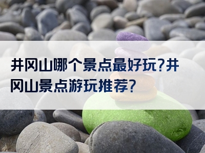 井冈山哪个景点最好玩？井冈山景点游玩推荐？