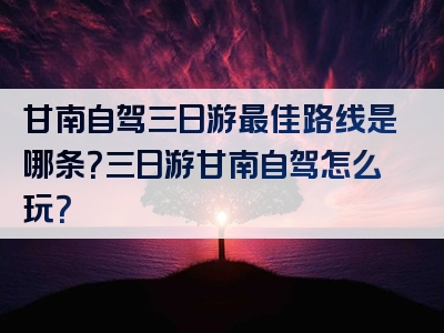 甘南自驾三日游最佳路线是哪条？三日游甘南自驾怎么玩？