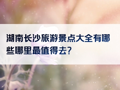 湖南长沙旅游景点大全有哪些哪里最值得去？