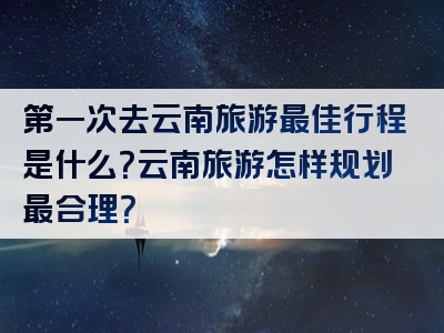 第一次去云南旅游最佳行程是什么？云南旅游怎样规划最合理？