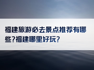 福建旅游必去景点推荐有哪些？福建哪里好玩？