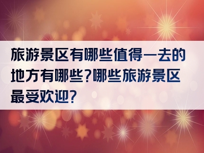 旅游景区有哪些值得一去的地方有哪些？哪些旅游景区最受欢迎？