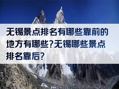 无锡景点排名有哪些靠前的地方有哪些？无锡哪些景点排名靠后？