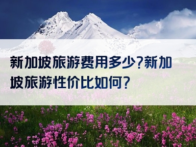新加坡旅游费用多少？新加坡旅游性价比如何？