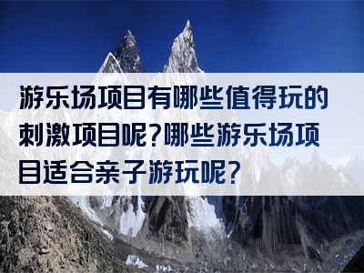 游乐场项目有哪些值得玩的刺激项目呢？哪些游乐场项目适合亲子游玩呢？