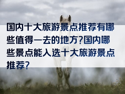 国内十大旅游景点推荐有哪些值得一去的地方？国内哪些景点能入选十大旅游景点推荐？