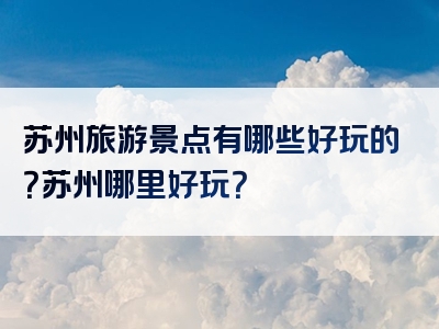 苏州旅游景点有哪些好玩的？苏州哪里好玩？