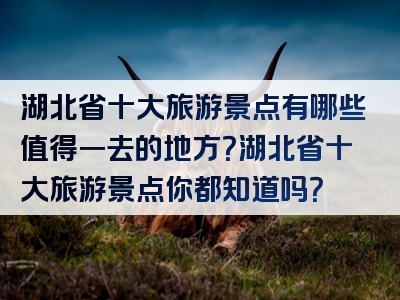 湖北省十大旅游景点有哪些值得一去的地方？湖北省十大旅游景点你都知道吗？