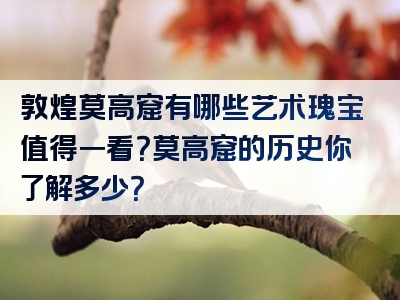 敦煌莫高窟有哪些艺术瑰宝值得一看？莫高窟的历史你了解多少？