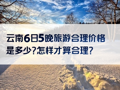 云南6日5晚旅游合理价格是多少？怎样才算合理？
