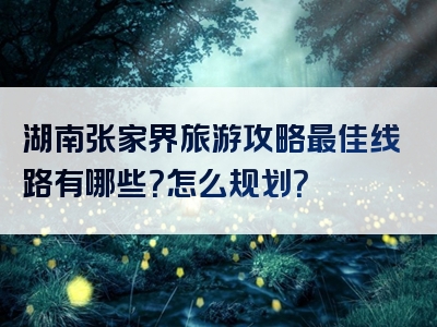 湖南张家界旅游攻略最佳线路有哪些？怎么规划？