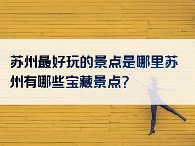 苏州最好玩的景点是哪里苏州有哪些宝藏景点？