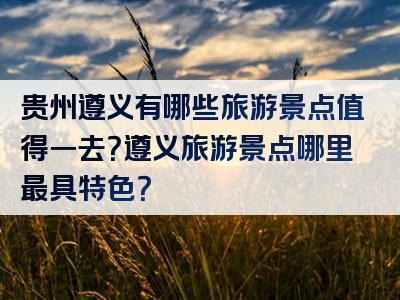 贵州遵义有哪些旅游景点值得一去？遵义旅游景点哪里最具特色？