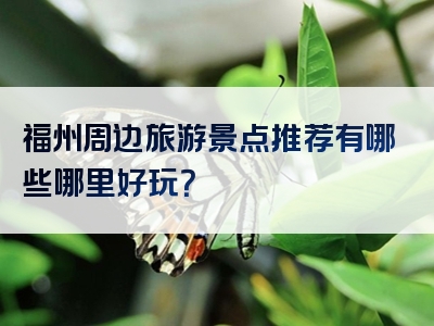 福州周边旅游景点推荐有哪些哪里好玩？