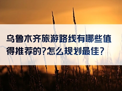 乌鲁木齐旅游路线有哪些值得推荐的？怎么规划最佳？