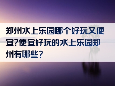 郑州水上乐园哪个好玩又便宜？便宜好玩的水上乐园郑州有哪些？