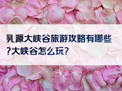 乳源大峡谷旅游攻略有哪些？大峡谷怎么玩？