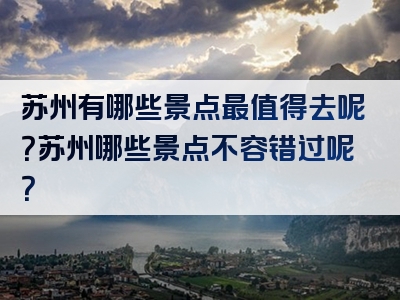 苏州有哪些景点最值得去呢？苏州哪些景点不容错过呢？