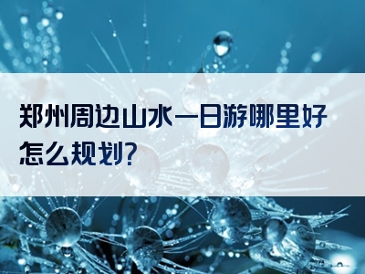 郑州周边山水一日游哪里好怎么规划？