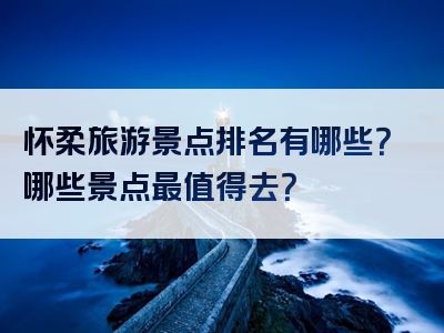 怀柔旅游景点排名有哪些？哪些景点最值得去？