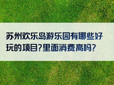 苏州欢乐岛游乐园有哪些好玩的项目？里面消费高吗？