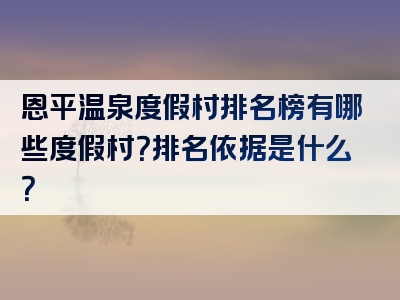 恩平温泉度假村排名榜有哪些度假村？排名依据是什么？