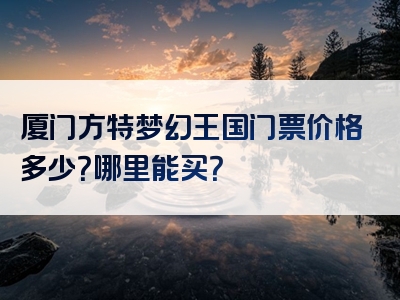 厦门方特梦幻王国门票价格多少？哪里能买？