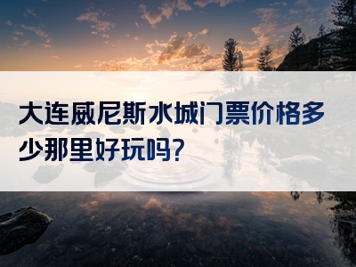 大连威尼斯水城门票价格多少那里好玩吗？