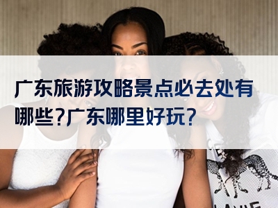 广东旅游攻略景点必去处有哪些？广东哪里好玩？