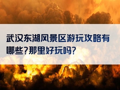 武汉东湖风景区游玩攻略有哪些？那里好玩吗？