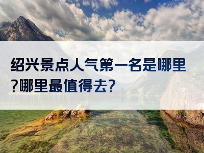 绍兴景点人气第一名是哪里？哪里最值得去？